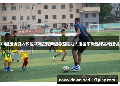 中国足协引入多位欧洲资深青训总监助力大连国家级足球基地建设